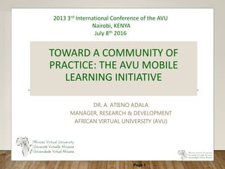 Page 1
TOWARD A COMMUNITY OF
PRACTICE: THE AVU MOBILE
LEARNING INITIATIVE
DR. A. ATIENO ADALA
MANAGER, RESEARCH & DEVELOPMENT
AFRICAN VIRTUAL UNIVERSITY (AVU)
2013 3rd International Conference of the AVU
Nairobi, KENYA
July 8th 2016
 