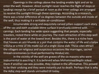 Openings in the ceilings above the landing enable light and air to
enter the well. However, direct sunlight never reaches the flight of steps or
landings except for a brief period at noon as the inner ceilings are arranged
to receive the sunlight through these openings. According to a research,
there was a total difference of six degrees between the outside and inside of
the well, thus making it a veritable air-conditioner.
         Innumerable strong and exquisitely carved pillars support each story
of the vav and each available stone surface is profusely covered with
carvings. Each landing has wide space suggesting that people, especially
travelers, rested there while on journey. The main attraction of this step-well
is the pool of water at the lowest level. Besides this, there is a niche here
that houses an ami khumb or a pot that contains the water of life and a kalpa
vriksha or a tree of life made out of a single stone slab. These sites attract
the villagers on religious and auspicious occasions like marriages, sacred
thread ceremonies (a ritual performed by Hindus) etc.
         In the vicinity of the well are graves of the six masons who were
instrumental in erecting it. It is believed when Mohammed Begda asked
them if another vav was possible, they replied in the affirmative. This proved
to be their undoing and they were instantly put to death. Perhaps that is why
the Adlaj step-well stands unrivalled till today.
 