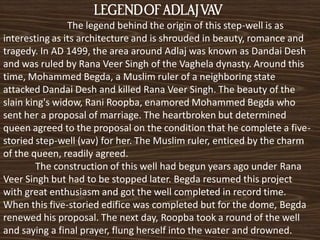 LEGEND OF ADLAJ VAV
                The legend behind the origin of this step-well is as
interesting as its architecture and is shrouded in beauty, romance and
tragedy. In AD 1499, the area around Adlaj was known as Dandai Desh
and was ruled by Rana Veer Singh of the Vaghela dynasty. Around this
time, Mohammed Begda, a Muslim ruler of a neighboring state
attacked Dandai Desh and killed Rana Veer Singh. The beauty of the
slain king's widow, Rani Roopba, enamored Mohammed Begda who
sent her a proposal of marriage. The heartbroken but determined
queen agreed to the proposal on the condition that he complete a five-
storied step-well (vav) for her. The Muslim ruler, enticed by the charm
of the queen, readily agreed.
        The construction of this well had begun years ago under Rana
Veer Singh but had to be stopped later. Begda resumed this project
with great enthusiasm and got the well completed in record time.
When this five-storied edifice was completed but for the dome, Begda
renewed his proposal. The next day, Roopba took a round of the well
and saying a final prayer, flung herself into the water and drowned.
 
