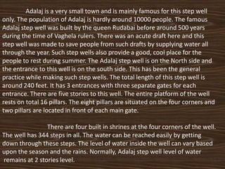 Adalaj is a very small town and is mainly famous for this step well
only. The population of Adalaj is hardly around 10000 people. The famous
Adalaj step well was built by the queen Rudabai before around 500 years
during the time of Vaghela rulers. There was an acute draft here and this
step well was made to save people from such drafts by supplying water all
through the year. Such step wells also provide a good, cool place for the
people to rest during summer. The Adalaj step well is on the North side and
the entrance to this well is on the south side. This has been the general
practice while making such step wells. The total length of this step well is
around 240 feet. It has 3 entrances with three separate gates for each
entrance. There are five stories to this well. The entire platform of the well
rests on total 16 pillars. The eight pillars are situated on the four corners and
two pillars are located in front of each main gate.

                There are four built in shrines at the four corners of the well.
The well has 344 steps in all. The water can be reached easily by getting
down through these steps. The level of water inside the well can vary based
upon the season and the rains. Normally, Adalaj step well level of water
remains at 2 stories level.
 