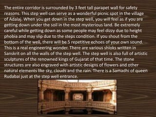 The entire corridor is surrounded by 3 feet tall parapet wall for safety
reasons. This step well can serve as a wonderful picnic spot in the village
of Adalaj. When you get down in the step well, you will feel as if you are
getting down under the soil in the most mysterious land. Be extremely
careful while getting down as some people may feel dizzy due to height
phobia and may slip due to the steps condition. If you shout from the
bottom of the well, there will be 5 repetitive echoes of your own sound.
This is a real engineering wonder. There are various shloks written in
Sanskrit on all the walls of the step well. The step well is also full of artistic
sculptures of the renowned kings of Gujarat of that time. The stone
structures are also engraved with artistic designs of flowers and other
natural elements like sky, clouds and the rain. There is a Samadhi of queen
Rudabai just at the step well entrance.
 