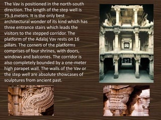 The Vav is positioned in the north-south
direction. The length of the step well is
75.3 meters. It is the only best
architectural wonder of its kind which has
three entrance stairs which leads the
visitors to the stepped corridor. The
platform of the Adalaj Vav rests on 16
pillars. The corners of the platforms
comprises of four shrines, with doors,
windows and balconies. The corridor is
also completely bounded by a one-meter
high parapet wall. The walls of the Vav or
the step well are absolute showcases of
sculptures from ancient past.
 