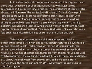 Built entirely of sandstone, one can enter into this step-well from
three sides, which consist of octagonal landings with huge carved
colonnades and intricately carved niches. The architecture of this well also
shows the influence of the earlier Solanki rulers of Gujarat. Carvings of
leafy creepers-typical adornment of Islamic architecture-co-exist with
Hindu symbolism. Among the other carvings on the panels are a king
sitting on a stool with two bearers, a scene depicting women churning
buttermilk, musicians accompanying dancing women apart from abstract
representations of various Hindu Gods and Goddesses. One can also see a
few Buddhist and Jain influences on some of the pillars and walls.

          This stupendous structure with its elaborate and heavily
ornamented temple-like finish and surrounding structures is a synthesis of
various elements-earth, rock and water. On one story is a little Hindu
shrine secretly hidden in an obscure corner. The step-well served both
ritualistic as well as utilitarian needs. People from the nearby villages used
to take water from the well and considered it holy. In the semi arid climate
of Gujarat, the cool water from the vav provided a welcome break,
particularly in the harsh summer months. Water from the vav was also
used for irrigation.
 