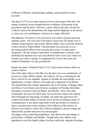 Collectors of Districts and inspecting, auditing, and passing the revenue
accounts.
The plan of 1772 was in many respects a boonto the people at that time. The
change in judicial system brought back the confidence of the people in the
government and the justice. However, a grave defect in the plan was that the
Collector acted as the administrator; the Judge and the Magistrate in the district
i.e. there was over-centralisation of powers in a single official.[4]
Miscellaneous Provisions: A few provisions were made to promote pure and
impartial justice. All cases were to be heard in open court. All adalats were to
maintain properregisters and records. District adalats were to transmit abstracts
of their records to Sadar Adalats. This precaution was necessary so as to
discourage judicial officers from misusing their power. To make justice
inexpensive, the old vexatious impositions on administration of justice were
abolished and moderate fees were prescribed for trial of civil cases which was
bound to give relief to people. To supplement the work of the courts, the
method of arbitration was also provided for.
Despite the merits of Judicial Plan of 1772, it had certain demerits which are
stated as follows:
One of the major defects of the Plan was that there was over-centralization of
powers in a single official, namely, the Collector. He was overburdened with
heavy work as he was singularly required to shoulder the responsibility as an
administrator, revenue collector, civil judge and a magistrate in his District.
The Judicial Plan had a limited application only in the territory of Bengal, Bihar
and Orissa. It was based on an erroneous assumption of Hastings that Indian
population consisted of only the Hindus and Muslims. There were other
communities and races for which there was no provision made in the Judicial
Plan.[5]Though the functioning of Adalats was under the supervision and
control of the Sadar Adalat at Calcutta, but in absence of adequate means of
communications it was almost impossible for the government at Calcutta to
keep a constant watch on the working of the Collectors of the districts. In
absence of an effective control, the Collectors indulged in private trading and
misused their position and power for personal gains.
The judges of the courts being Englishmen, they did not have knowledge of
personal laws of Hindus and Muslims. Though native laws officers were
appointed to assist the English judges, but they could easily misguide the judges
 