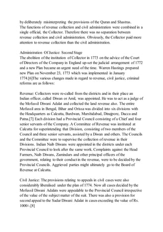 by deliberately misinterpreting the provisions of the Quran and Shastras.
The functions of revenue collection and civil administration were combined in a
single official, the Collector. Therefore there was no separation between
revenue collection and civil administration. Obviously, the Collector paid more
attention to revenue collection than the civil administration.
Administration Of Justice: Second Stage
The abolition of the institution of Collector in 1773 on the advice of the Court
of Directors of the Company in England up-set the judicial arrangement of 1772
and a new Plan became an urgent need of the time. Warren Hastings prepared
new Plan on November 23, 1773 which was implemented in January
1774.[6]The various changes made in regard to revenue, civil justice, criminal
reforms are as follows:
Revenue: Collectors were re-called from the districts and in their place an
Indian officer, called Diwan or Amil, was appointed. He was to act as a judge of
the Mofussil Diwani Adalat and collected the land revenue also. The entire
Mofussil area in Bengal, Bihar and Orissa was divided into six divisions with
the Headquarters as Calcutta, Burdwan, Murshidabad, Dinajpore, Dacca and
Patna.[7] Each division had a Provincial Council consisting of a Chief and four
senior servants of the Company. A Committee of Revenue was instituted at
Calcutta for superintending that Division, consisting of two members of the
Council and three senior servants, assisted by a Diwan and others. The Councils
and the Committee were to supervise the collection of revenue in their
Divisions. Indian Naib Diwans were appointed in the districts under each
Provincial Council to look after the same work. Complaints against the Head
Farmers, Naib Diwans, Zamindars and other principal officers of the
government, relating to their conductin the revenue, were to be decided by the
Provincial Councils. Aggrieved parties might ultimately go to the Board of
Revenue at Calcutta.
Civil Justice: The provisions relating to appeals in civil cases were also
considerably liberalised under the plan of 1774. Now all cases decided by the
Mofussil Diwani Adalats were appealable to the Provincial Council irrespective
of the value of the subject matter of the suit. There was also a provision for
second appeal to the Sadar Diwani Adalat in cases exceeding the value of Rs.
1000/-.[8]
 