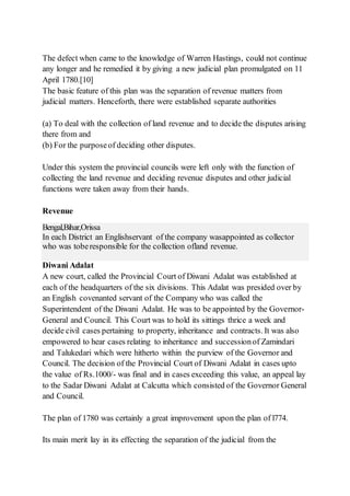 The defect when came to the knowledge of Warren Hastings, could not continue
any longer and he remedied it by giving a new judicial plan promulgated on 11
April 1780.[10]
The basic feature of this plan was the separation of revenue matters from
judicial matters. Henceforth, there were established separate authorities
(a) To deal with the collection of land revenue and to decide the disputes arising
there from and
(b) For the purposeof deciding other disputes.
Under this system the provincial councils were left only with the function of
collecting the land revenue and deciding revenue disputes and other judicial
functions were taken away from their hands.
Revenue
Bengal,Bihar,Orissa
In each District an Englishservant of the company wasappointed as collector
who was toberesponsible for the collection ofland revenue.
Diwani Adalat
A new court, called the Provincial Court of Diwani Adalat was established at
each of the headquarters of the six divisions. This Adalat was presided over by
an English covenanted servant of the Company who was called the
Superintendent of the Diwani Adalat. He was to be appointed by the Governor-
General and Council. This Court was to hold its sittings thrice a week and
decide civil cases pertaining to property, inheritance and contracts. It was also
empowered to hear cases relating to inheritance and successionof Zamindari
and Talukedari which were hitherto within the purview of the Governor and
Council. The decision of the Provincial Court of Diwani Adalat in cases upto
the value of Rs.1000/- was final and in cases exceeding this value, an appeal lay
to the Sadar Diwani Adalat at Calcutta which consisted of the Governor General
and Council.
The plan of 1780 was certainly a great improvement upon the plan of l774.
Its main merit lay in its effecting the separation of the judicial from the
 