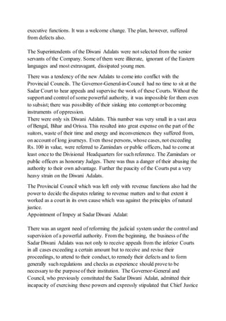 executive functions. It was a welcome change. The plan, however, suffered
from defects also.
The Superintendents of the Diwani Adalats were not selected from the senior
servants of the Company. Some of them were illiterate, ignorant of the Eastern
languages and most extravagant, dissipated young men.
There was a tendency of the new Adalats to come into conflict with the
Provincial Councils. The Governor-General-in-Council had no time to sit at the
Sadar Court to hear appeals and supervise the work of these Courts. Without the
supportand control of some powerful authority, it was impossible for them even
to subsist; there was possibility of their sinking into contempt or becoming
instruments of oppression.
There were only six Diwani Adalats. This number was very small in a vast area
of Bengal, Bihar and Orissa. This resulted into great expense on the part of the
suitors, waste of their time and energy and inconveniences they suffered from,
on account of long journeys. Even those persons, whose cases, not exceeding
Rs. 100 in value, were referred to Zamindars or public officers, had to come at
least once to the Divisional Headquarters for such reference. The Zamindars or
public officers as honorary Judges. There was thus a danger of their abusing the
authority to their own advantage. Further the paucity of the Courts put a very
heavy strain on the Diwani Adalats.
The Provincial Council which was left only with revenue functions also had the
power to decide the disputes relating to revenue matters and to that extent it
worked as a court in its own cause which was against the principles of natural
justice.
Appointment of Impey at Sadar Diwani Adalat:
There was an urgent need of reforming the judicial system under the control and
supervision of a powerful authority. From the beginning, the business of the
Sadar Diwani Adalats was not only to receive appeals from the inferior Courts
in all cases exceeding a certain amount but to receive and revise their
proceedings, to attend to their conduct, to remedy their defects and to form
generally such regulations and checks as experience should prove to be
necessary to the purposeof their institution. The Governor-General and
Council, who previously constituted the Sadar Diwani Adalat, admitted their
incapacity of exercising these powers and expressly stipulated that Chief Justice
 