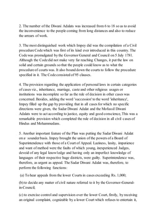 2. The number of the Diwani Adalats was increased from 6 to 18 so as to avoid
the inconvenience to the people coming from long distances and also to reduce
the arrears of work.
3. The most distinguished work which Impey did was the compilation of a Civil
procedureCodewhich was first of its kind ever introduced in this country. The
Codewas promulgated by the Governor General and Council on 5 July 1781.
Although the Codedid not make very far reaching Changes, it put the law on
solid and certain grounds so that the people could know as to what the
procedureof courts was. It also bound down the courts to follow the procedure
specified in it. The Codeconsisted of 95 clauses.
4. The provision regarding the application of personal laws in certain categories
of cases viz., inheritance, marriage, caste and other religious usages or
institutions was incomplete so far as the rule of decision in other cases was
concerned. Besides, adding the word 'succession' to the word 'inheritance',
Impey filled up the gap by providing that in all cases for which no specific
directions were given, the Sadar Diwani Adalat and the Mofussil Diwani
Adalats were to act according to justice, equity and good conscience, This was a
remarkable provision which completed the rule of decision in all civil cases of
Hindus and Mohammedans.
5. Another important feature of the Plan was putting the Sadar Diwani Adalat
on a· sounderbasis. Impey brought the union of the powers of a Board of
Superintendence with those of a Court of Appeal. Laziness, laxity, impatience
and want of method were the faults of which young, inexperienced Judges,
devoid of any legal know1edge and having only an imperfect knowledge of
languages of their respective huge districts, were guilty. Superintendence was,
therefore, as urgent as appeal. The Sadar Diwani Adalat was, therefore, to
perform the following functions:
(a) To hear appeals from the lower Courts in cases exceeding Rs. 1,000;
(b) to decide any matter of civil nature referred to it by the Governor-General-
in-Council;
(c) to exercise control and supervision over the lower Court, firstly, by receiving
an original complaint, cognizable by a lower Court which refuses to entertain it,
 