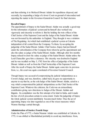 and then referring it to Mofussil Diwani Adalat for expeditious disposal, and
secondly, by suspending a Judge of a lower Court on ground of misconductand
reporting the matter to the Governor-General-in-Council for final decision.
Recallof Impey
The appointment of Impey to the Sadar Diwani Adalat was actually a good step
for the reformation of judicial system and he himself also worked very
vigorously and sincerely to reform it. But his holding the twin offices of the
Chief Justice of the Supreme Court and the Judge of the Sadar Diwani Adalat
was not favoured by the authorities in England. They thought it was a violation
of The Regulating Act which had established a judicial system at Calcutta
independent of all controlfrom the Company. To them, by accepting the
judgeship of the Sadar Diwani Adalat, Chief Justice, Impey had put himself
under the subordination of the Company from whom he got his appointment and
also the salary as judge of the Sadar Diwani Adalat. Although after few months
Impey refused to draw his salary as judge of the Sadar Diwani Adalat unless the
Lord Chancellor gave him a clearance. His sincerity was doubted in England
and he was recalled on May 3, 1782 from his office of judgeship of the Sadar
Diwani Adalat as well as from the Chief Justiceship of the Supreme Court.
After the recall of Impey the Sadar Diwani Adalat again came into its previous
from, i.e., the court was again constituted of Governor General Council.
Though Impey was accused of compromising his judicial independence as a
Crown's Judge, and was, therefore, called back, he gave no opportunity to
anyone to say that he, as the sole Judge of the Sadar Diwani Adalat, acted in a
way which compromised his judicial independence as the Chief Justice of the
Supreme Court. Whatever the criticism, his Codewas an extraordinary
contribution giving new directions to Judges of the Diwani Adalats and
litigants. Its compilation was the first attempt of its kind in India, and it made
the law of civil procedure certain to some extent. Under the judgeship of Impey
the whole judicial system indefinitely became much better. Thus the act of
appointing Impey was later regarded as one of the wisest measures which
Warren Hastings carried through.
Administration of Justice:Fourth Stage
Under the Plan of 1772, a Sadar Nizamat Adalat was established at Calcutta. In
1775, it was shifted to Murshidabad probably to avoid any interference from,
 