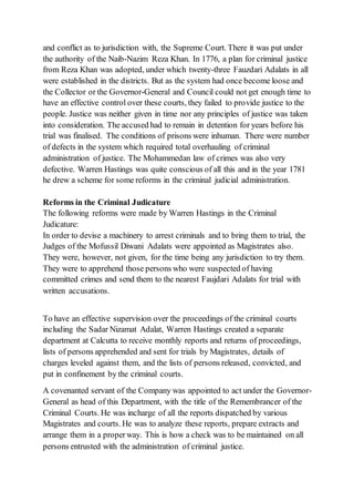 and conflict as to jurisdiction with, the Supreme Court. There it was put under
the authority of the Naib-Nazim Reza Khan. In 1776, a plan for criminal justice
from Reza Khan was adopted, under which twenty-three Fauzdari Adalats in all
were established in the districts. But as the system had once become loose and
the Collector or the Governor-General and Council could not get enough time to
have an effective control over these courts, they failed to provide justice to the
people. Justice was neither given in time nor any principles of justice was taken
into consideration. The accused had to remain in detention for years before his
trial was finalised. The conditions of prisons were inhuman. There were number
of defects in the system which required total overhauling of criminal
administration of justice. The Mohammedan law of crimes was also very
defective. Warren Hastings was quite conscious of all this and in the year 1781
he drew a scheme for some reforms in the criminal judicial administration.
Reforms in the Criminal Judicature
The following reforms were made by Warren Hastings in the Criminal
Judicature:
In order to devise a machinery to arrest criminals and to bring them to trial, the
Judges of the Mofussil Diwani Adalats were appointed as Magistrates also.
They were, however, not given, for the time being any jurisdiction to try them.
They were to apprehend those persons who were suspected of having
committed crimes and send them to the nearest Faujdari Adalats for trial with
written accusations.
To have an effective supervision over the proceedings of the criminal courts
including the Sadar Nizamat Adalat, Warren Hastings created a separate
department at Calcutta to receive monthly reports and returns of proceedings,
lists of persons apprehended and sent for trials by Magistrates, details of
charges leveled against them, and the lists of persons released, convicted, and
put in confinement by the criminal courts.
A covenanted servant of the Company was appointed to act under the Governor-
General as head of this Department, with the title of the Remembrancer of the
Criminal Courts. He was incharge of all the reports dispatched by various
Magistrates and courts. He was to analyze these reports, prepare extracts and
arrange them in a properway. This is how a check was to be maintained on all
persons entrusted with the administration of criminal justice.
 