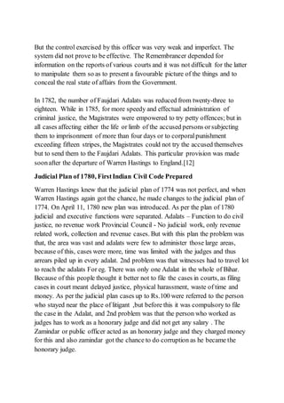But the control exercised by this officer was very weak and imperfect. The
system did not prove to be effective. The Remembrancer depended for
information on the reports of various courts and it was not difficult for the latter
to manipulate them so as to present a favourable picture of the things and to
conceal the real state of affairs from the Government.
In 1782, the number of Faujdari Adalats was reduced from twenty-three to
eighteen. While in 1785, for more speedy and effectual administration of
criminal justice, the Magistrates were empowered to try petty offences; but in
all cases affecting either the life or limb of the accused persons orsubjecting
them to imprisonment of more than four days or to corporalpunishment
exceeding fifteen stripes, the Magistrates could not try the accused themselves
but to send them to the Faujdari Adalats. This particular provision was made
soonafter the departure of Warren Hastings to England.[12]
Judicial Plan of 1780, FirstIndian Civil Code Prepared
Warren Hastings knew that the judicial plan of 1774 was not perfect, and when
Warren Hastings again got the chance, he made changes to the judicial plan of
1774. On April 11, 1780 new plan was introduced. As per the plan of 1780
judicial and executive functions were separated. Adalats – Function to do civil
justice, no revenue work Provincial Council - No judicial work, only revenue
related work, collection and revenue cases. But with this plan the problem was
that, the area was vast and adalats were few to administer those large areas,
because of this, cases were more, time was limited with the judges and thus
arrears piled up in every adalat. 2nd problem was that witnesses had to travel lot
to reach the adalats For eg. There was only one Adalat in the whole of Bihar.
Because of this people thought it better not to file the cases in courts, as filing
cases in court meant delayed justice, physical harassment, waste of time and
money. As per the judicial plan cases up to Rs.100 were referred to the person
who stayed near the place of litigant ,but before this it was compulsory to file
the case in the Adalat, and 2nd problem was that the person who worked as
judges has to work as a honorary judge and did not get any salary . The
Zamindar or public officer acted as an honorary judge and they charged money
for this and also zamindar got the chance to do corruption as he became the
honorary judge.
 