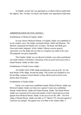 As English servant who was appointed as a collector did not understand
the religious laws. So there was Kaziz and Pundits were appointed to help them.
ADMINISTRATION OF CIVIL JUSTICE –
Establishment of Mofussil Faujdari Adalat –
In every district Mofussil Nizamat or Faujdari Adalat was established to
try all criminal cases. The Adalat consisted of Kaziz, Mufti and Moulvies. The
Moulvies interpreted the Muslim law of crimes. The Kazis and Mufti gave
Fatwa and render Judgment. In this Adalat Collector exercise general
supervision over the adalat and saw that no corruption was made in the cases.
The judgment was given impartially.
This Faujdari Adalat was not allowed to handle cases where punishment
was death sentence of forfeiture of property of the accused. Such cases went to
Sardar Nizamat Adalat for final order.
Establishment of Small Causes Adalat –
AS NAME SAYS THIS Adalat decided petty cases up to Rs. 10/- the
head farmer of the village became the judge. This system was designed to save
the travelling expenses of poorfarmers as they did not need to travel to the
district place for justice.
Establishment of Sardar Adalat –
Firstly, two courts were established namely Mofussil Diwani Adalat and
Mofussil Faujdari Adalat over them two superior Courts were established.
Namely Sardar Diwani Adalat and Sardar Nizamat Adalat. The Sardar Diwani
Adalat was consisted of Governor and member of the Council and was to hear
appeals from Mofussil Diwani Adalat. In the case of over Rs. 500/-. The First
sitting of Sardar Diwani Adalat was held on 17th March 1773. On each appeal of
5 percent was charged. The appeal were to be filed in the Adalat within 2
 