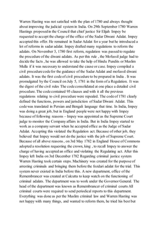 Warren Hasting was not satisfied with the plan of 1780 and always thought
about improving the judicial system in India. On 29th September 1780 Warren
Hastings proposedin the Council that chief justice Sir Elijah Impey be
requested to accept the charge of the office of the Sadar Diwani Adalat. Impey
accepted this offer. He remained in Sadar Adalat for a year but he introduced a
lot of reforms in sadar adalat. Impey drafted many regulations to reform the
adalats. On November 3, 1780 first reform, regulation was passed to regulate
the procedure of the diwani adalats. As per this rule , the Mofussil judge had to
decide the facts , he was allowed to take the help of Hindu Pundits or Muslim
Mulla if it was necessary to understand the cause or case. Impey compiled a
civil procedurecodefor the guidance of the Sadar Adalat and mofussil diwani
adalats. It was the first codeof civil procedure to be prepared in India . It was
promulgated by the Council on July 5, 1781 in the form of a Regulation. It was
the digest of the civil rules The codeconsolidated at one place a detailed civil
procedure. The codecontained 95 clauses and with it all the previous
regulations relating to civil procedure were repealed. The codeof 1781 clearly
defined the functions, powers and jurisdiction of Sadar Diwani Adalat. This
codewas translated in Persian and Bengali language that time. In India, Impey
was doing a great job, but in England people were not happy with Impey
because of following reasons – Impey was appointed as the Supreme Court
judge to monitor the Company affairs in India. But in India Impey started to
work as a company servant when he accepted office as the Judge of Sadar
Adalat. Accepting this violated the Regulation act. Because of other job, they
believed that Impey would not do the justice with the job of Supreme Court.
Because of all above reasons , on 3rd May 1782 in England House of Commons
adopted a resolution requesting the crown, king , to recall Impey to answer the
charge of having accepted an office and violating the Regulating act. After this
Impey left India on 3rd December 1782 Regarding criminal justice system
Warren Hasting took certain steps. Machinery was created for the purposeof
arresting criminals and bringing them before the fozdari adalat for the trial. This
system never existed in India before this. A new department, office of the
Remembrancer was created at Calcutta to keep watch on the functioning of
criminal adalats. The department was to work under the Governor General. The
head of the department was known as Remembrancer of criminal courts All
criminal courts were required to send periodical reports to this department.
Everything was done as per the Muslim criminal law and Warren Hasting was
not happy with many things, and wanted to reform them, he tried his best but
 