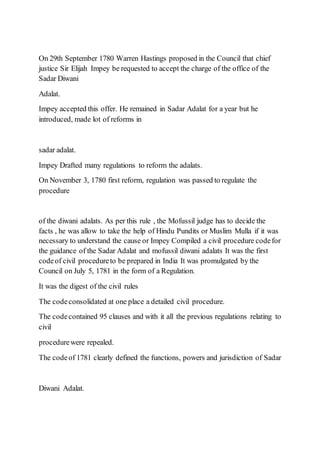 On 29th September 1780 Warren Hastings proposed in the Council that chief
justice Sir Elijah Impey be requested to accept the charge of the office of the
Sadar Diwani
Adalat.
Impey accepted this offer. He remained in Sadar Adalat for a year but he
introduced, made lot of reforms in
sadar adalat.
Impey Drafted many regulations to reform the adalats.
On November 3, 1780 first reform, regulation was passed to regulate the
procedure
of the diwani adalats. As per this rule , the Mofussil judge has to decide the
facts , he was allow to take the help of Hindu Pundits or Muslim Mulla if it was
necessary to understand the cause or Impey Compiled a civil procedure codefor
the guidance of the Sadar Adalat and mofussil diwani adalats It was the first
codeof civil procedureto be prepared in India It was promulgated by the
Council on July 5, 1781 in the form of a Regulation.
It was the digest of the civil rules
The codeconsolidated at one place a detailed civil procedure.
The codecontained 95 clauses and with it all the previous regulations relating to
civil
procedurewere repealed.
The codeof 1781 clearly defined the functions, powers and jurisdiction of Sadar
Diwani Adalat.
 