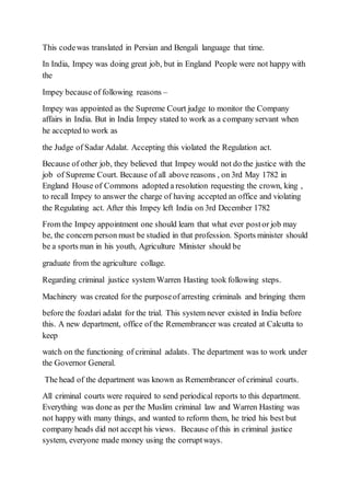 This codewas translated in Persian and Bengali language that time.
In India, Impey was doing great job, but in England People were not happy with
the
Impey because of following reasons –
Impey was appointed as the Supreme Court judge to monitor the Company
affairs in India. But in India Impey stated to work as a company servant when
he accepted to work as
the Judge of Sadar Adalat. Accepting this violated the Regulation act.
Because of other job, they believed that Impey would not do the justice with the
job of Supreme Court. Because of all above reasons , on 3rd May 1782 in
England House of Commons adopted a resolution requesting the crown, king ,
to recall Impey to answer the charge of having accepted an office and violating
the Regulating act. After this Impey left India on 3rd December 1782
From the Impey appointment one should learn that what ever postor job may
be, the concern person must be studied in that profession. Sports minister should
be a sports man in his youth, Agriculture Minister should be
graduate from the agriculture collage.
Regarding criminal justice system Warren Hasting took following steps.
Machinery was created for the purposeof arresting criminals and bringing them
before the fozdari adalat for the trial. This system never existed in India before
this. A new department, office of the Remembrancer was created at Calcutta to
keep
watch on the functioning of criminal adalats. The department was to work under
the Governor General.
The head of the department was known as Remembrancer of criminal courts.
All criminal courts were required to send periodical reports to this department.
Everything was done as per the Muslim criminal law and Warren Hasting was
not happy with many things, and wanted to reform them, he tried his best but
company heads did not accept his views. Because of this in criminal justice
system, everyone made money using the corruptways.
 
