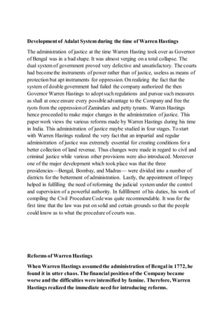 Developmentof Adalat System during the time of Warren Hastings
The administration of justice at the time Warren Hasting took over as Governor
of Bengal was in a bad shape. It was almost verging on a total collapse. The
dual system of government proved very defective and unsatisfactory. The courts
had becomethe instruments of power rather than of justice, useless as means of
protection but apt instruments for oppression. Onrealizing the fact that the
system of double government had failed the company authorized the then
Governor Warren Hastings to adoptsuch regulations and pursue such measures
as shall at once ensure every possible advantage to the Company and free the
ryots from the oppressionof Zamindars and petty tyrants. Warren Hastings
hence proceeded to make major changes in the administration of justice. This
paper work views the various reforms made by Warren Hastings during his time
in India. This administration of justice maybe studied in four stages. To start
with Warren Hastings realized the very fact that an impartial and regular
administration of justice was extremely essential for creating conditions for a
better collection of land revenue. Thus changes were made in regard to civil and
criminal justice while various other provisions were also introduced. Moreover
one of the major development which took place was that the three
presidencies—Bengal, Bombay, and Madras— were divided into a number of
districts for the betterment of administration. Lastly, the appointment of Impey
helped in fulfilling the need of reforming the judicial system under the control
and supervision of a powerful authority. In fulfillment of his duties, his work of
compiling the Civil ProcedureCodewas quite recommendable. It was for the
first time that the law was put on solid and certain grounds so that the people
could know as to what the procedure of courts was.
Reforms of Warren Hastings
When Warren Hastings assumedthe administration of Bengal in 1772, he
found it in utter chaos. The financial position of the Company became
worse and the difficulties were intensified by famine. Therefore, Warren
Hastings realized the immediate need for introducing reforms.
 