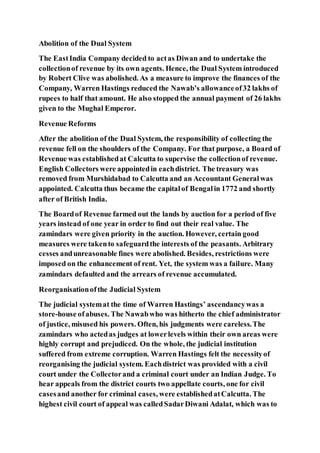 Abolition of the Dual System
The EastIndia Company decided to actas Diwan and to undertake the
collectionof revenue by its own agents. Hence, the Dual System introduced
by Robert Clive was abolished. As a measure to improve the finances of the
Company, Warren Hastings reduced the Nawab’s allowanceof32 lakhs of
rupees to half that amount. He also stopped the annual payment of 26 lakhs
given to the Mughal Emperor.
Revenue Reforms
After the abolition of the Dual System, the responsibility of collecting the
revenue fell on the shoulders of the Company. For that purpose, a Board of
Revenue was establishedat Calcutta to supervise the collectionof revenue.
English Collectors were appointedin eachdistrict. The treasury was
removed from Murshidabad to Calcutta and an Accountant Generalwas
appointed. Calcutta thus became the capitalof Bengalin 1772 and shortly
after of British India.
The Boardof Revenue farmed out the lands by auction for a period of five
years instead of one year in order to find out their real value. The
zamindars were given priority in the auction. However, certain good
measures were takento safeguardthe interests of the peasants. Arbitrary
cesses andunreasonable fines were abolished. Besides, restrictions were
imposed on the enhancement of rent. Yet, the system was a failure. Many
zamindars defaulted and the arrears of revenue accumulated.
Reorganisationofthe Judicial System
The judicial systemat the time of Warren Hastings’ ascendancywas a
store-house ofabuses. The Nawabwho was hitherto the chief administrator
of justice, misused his powers. Often, his judgments were careless.The
zamindars who actedas judges at lowerlevels within their own areas were
highly corrupt and prejudiced. On the whole, the judicial institution
suffered from extreme corruption. Warren Hastings felt the necessityof
reorganising the judicial system. Eachdistrict was provided with a civil
court under the Collectorand a criminal court under an Indian Judge. To
hear appeals from the district courts two appellate courts, one for civil
casesand another for criminal cases, were establishedatCalcutta. The
highest civil court of appeal was calledSadarDiwani Adalat, which was to
 