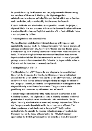 be presided over by the Governor and two judges recruited from among
the members of his council. Similarly, the highestappellate
criminal court was known as SadarNizamat Adalat which was to function
under an Indian judge appointed by the Governor-in-Council.
Experts in Hindu and Muslim laws were provided to assistthe judges. A
digestof Hindu law was prepared in Sanskritby learned Pandits and it was
translated into Persian. An English translation of it – Code of Hindu Laws
– was prepared by Halhed.
Trade Regulations and other Reforms
Warren Hastings abolished the system of dastaks, orfree passesand
regulatedthe internal trade. He reduced the number of custom houses and
enforceda uniform tariff of 2.5 percentfor Indian and non-Indian goods.
Private trade by the Company’s servants continued but within enforceable
limits. Weavers were givenbetter treatment and facilities were made to
improve their condition. He also introduced a uniform system of pre-paid
postage system. A bank was started in Calcutta. He improved the police in
Calcutta and the dacoits were severelydealt with.
The Regulating Act of 1773
The Regulating Act of 1773 openeda new chapter in the constitutional
history of the Company. Previously, the Home government in England
consistedof the Court of Directors and the Court of Proprietors. The Court
of Directors were electedannually and practically managedthe affairs of
the Company. In India, eachof the three presidencies was independent and
responsible only to the Home Government. The government of the
presidency was conductedby a Governorand a Council.
The following conditions invited the Parliamentary intervention in the
Company’s affairs. The English EastIndia Company became a territorial
powerwhen it acquired a wide dominion in India and also the Diwani
rights. Its early administration was not only corrupt but notorious. When
the Company was in financial trouble, its servants were affluent. The
disastrous famine which broke out in Bengalin 1770 affectedthe
agriculturists. As a result, the revenue collectionwas poor. In short, the
Company was on the brink of bankruptcy. In 1773, the Company
approachedthe British government for an immediate loan. It was under
 