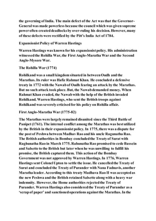 the governing of India. The main defect of the Act was that the Governor-
Generalwas made powerless because the council which was given supreme
poweroften createddeadlocksby over-ruling his decision. However, many
of these defects were rectified by the Pitt’s India Act of 1784.
ExpansionistPolicy of Warren Hastings
Warren Hastings was known for his expansionistpolicy. His administration
witnessedthe Rohilla War, the First Anglo-Maratha War and the Second
Anglo-Mysore War.
The Rohilla War (1774)
Rohilkand was a small kingdom situated in betweenOudh and the
Marathas. Its ruler was Hafiz Rahmat Khan. He concluded a defensive
treaty in 1772 with the Nawabof Oudh fearing an attack by the Marathas.
But no such attack took place. But, the Nawabdemanded money. When
Rahmat Khan evaded, the Nawabwith the help of the British invaded
Rohilkand. Warren Hastings, who sent the British troops against
Rohilkand was severelycrticisedfor his policy on Rohilla affair.
First Anglo-Maratha War (1775-82)
The Marathas were largelyremained disunited since the Third Battle of
Panipet (1761). The internal conflict among the Marathas was bestutilized
by the British in their expansionistpolicy. In 1775, there was a dispute for
the postof Peshwa betweenMadhav Rao and his uncle Ragunatha Rao.
The British authorities in Bombay concludedthe Treatyof Surat with
Raghunatha Rao in March 1775. Rahunatha Rao promised to cede Bassein
and Salsette to the British but later when he was unwilling to fulfill his
promise, the British captured them. This actionof the Bombay
Government was not approved by Warren Hastings. In 1776, Warren
Hastings sent ColonelUpton to settle the issue. He cancelledthe Treaty of
Surat and concluded the Treaty of Purander with Nana Fadnavis, another
Maratha leader. According to this treaty Madhava Rao II was acceptedas
the new Peshwa and the British retained Salsette along with a heavy war
indemnity. However, the Home authorities rejectedthe Treaty of
Purander. Warren Hastings also consideredthe Treaty of Purandar as a
‘scrapof paper’ and sanctionedoperations againstthe Marathas. In the
 
