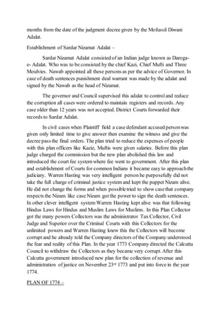 months from the date of the judgment decree given by the Mofussil Diwani
Adalat.
Establishment of Sardar Nizamat Adalat –
Sardar Nizamat Adalat consisted of an Indian judge known as Daroga-
e- Adalat. Who was to be consisted by the chief Kazi, Chief Mufti and Three
Moulvies. Nawab appointed all these persons as per the advice of Governor. In
case of death sentences punishment deal warrant was made by the adalat and
signed by the Nawab as the head of Nizamat.
The governor and Council supervised this adalat to controland reduce
the corruption all cases were ordered to maintain registers and records. Any
case older than 12 years was not accepted. District Courts forwarded their
records to Sardar Adalat.
In civil cases when Plaintiff field a case defendant accused personwas
given only limited time to give answer then examine the witness and give the
decree pass the final orders. The plan tried to reduce the expenses of people
with this plan officers like Kaziz, Muftis were given salaries. Before this plan
judge charged the commission but the new plan abolished this law and
introduced the court fee system where fee went to government. After this plan
and establishment of Courts for common Indians it became easy to approachthe
judiciary. Warren Hasting was very intelligent person he purposefully did not
take the full charge of criminal justice system and kept the puppet Nizam alive.
He did not change the forms and when possibletried to show casethat company
respects the Nizam like case Nizam got the power to sign the death sentences.
In other clever intelligent system Warren Hasting kept alive was that following
Hindus Laws for Hindus and Muslim Laws for Muslims. In this Plan Collector
got the many powers Collectors was the administrator Tax Collector, Civil
Judge and Superior over the Criminal Courts with this Collectors for the
unlimited powers and Warren Hasting knew this the Collectors will become
corrupt and he already told the Company directors of the Company understood
the fear and reality of this Plan. In the year 1773 Company directed the Calcutta
Council to withdraw the Collectors as they became very corrupt. After this
Calcutta government introduced new plan for the collection of revenue and
administration of justice on November 23rd 1773 and put into force in the year
1774.
PLAN OF 1774 –
 