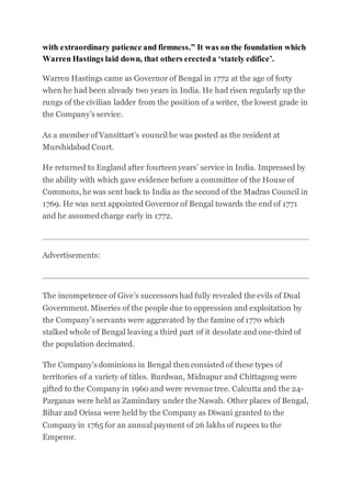with extraordinary patience and firmness.” It was on the foundation which
Warren Hastings laid down, that others erecteda ‘stately edifice’.
Warren Hastings came as Governor of Bengal in 1772 at the age of forty
when he had been already two years in India. He had risen regularly up the
rungs of the civilian ladder from the position of a writer, the lowest grade in
the Company’s service.
As a member of Vansittart’s council he was posted as the resident at
Murshidabad Court.
He returned to England after fourteen years’ service in India. Impressed by
the ability with which gave evidence before a committee of the House of
Commons, he was sent back to India as the second of the Madras Council in
1769. He was next appointed Governor of Bengal towards the end of 1771
and he assumedcharge early in 1772.
Advertisements:
The incompetence of Give’s successors had fully revealed the evils of Dual
Government. Miseries of the people due to oppression and exploitation by
the Company’s servants were aggravated by the famine of 1770 which
stalked whole of Bengal leaving a third part of it desolate and one-third of
the population decimated.
The Company’s dominions in Bengal then consisted of these types of
territories of a variety of titles. Burdwan, Midnapur and Chittagong were
gifted to the Company in 1960 and were revenue tree. Calcutta and the 24-
Parganas were held as Zamindary under the Nawab. Other places of Bengal,
Bihar and Orissa were held by the Company as Diwani granted to the
Company in 1765 for an annual payment of 26 lakhs of rupees to the
Emperor.
 