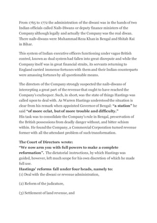 From 1765 to 1772 the administration of the diwani was in the hands of two
Indian officials called Naib-Diwans or deputy finance ministers of the
Company although legally and actually the Company was the real diwan.
There naib-diwans were MuhammadReza Khan in Bengal and Shitab Rai
in Bihar.
This system of Indian executive officers functioning under vague British
control, known as dual system had fallen into great disrepute and while the
Company itself was in great financial straits, its servants returning to
England carried immense fortunes with them and their Indian counterparts
were amassing fortunes by all questionable means.
The directors of the Company strongly suspected the naib-diwans of
intercepting a great part of the revenue that ought to have reached the
Company’s exchequer. Such, in short, was the state of things Hastings was
called upon to deal with. As Warren Hastings understoodthe situation is
clear from his remark when appointed Governorof Bengal: “a station” he
said “of more eclat, but of more trouble and difficulty.”
His task was to consolidate the Company’s rule in Bengal, preservation of
the British possessions from deadly danger without, and bitter schism
within. He foundthe Company, a Commercial Corporation turned revenue
former with all the attendant problem of such transformation.
The Court of Directors wrote:
“We now arm you with full powers to make a complete
reformation”. The dictatorial instructions, by which Hastings was
guided, however, left much scope for his own discretion of which he made
full use.
Hastings’ reforms fall under four heads, namely to:
(1) Deal with the diwani or revenue administration,
(2) Reform of the judicature,
(3) Settlement of land revenue, and
 