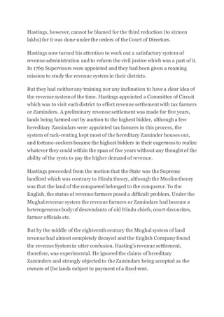 Hastings, however, cannot be blamed for the third reduction (to sixteen
lakhs) for it was done underthe orders of the Court of Directors.
Hastings now turned his attention to work out a satisfactory system of
revenue administration and to reform the civil justice which was a part of it.
In 1769 Supervisors were appointed and they had been given a roaming
mission to study the revenue system in their districts.
But they had neitherany training nor any inclination to have a clear idea of
the revenue system of the time. Hastings appointed a Committee of Circuit
which was to visit each district to effect revenue settlement with tax farmers
or Zaminders. A preliminary revenue settlement was made for five years,
lands being farmed out by auction to the highest bidder, although a few
hereditary Zamindars were appointed tax farmers in this process, the
system of rack-renting kept most of the hereditary Zaminder houses out,
and fortune-seekers became the highest bidders in their eagerness to realize
whatever they could within the span of five years without any thought of the
ability of the ryots to pay the higher demand of revenue.
Hastings proceeded from the motion that the State was the Supreme
landlord which was contrary to Hindu theory, although the Muslim theory
was that the land of the conqueredbelonged to the conqueror. To the
English, the status of revenue farmers posed a difficult problem. Under the
Mughal revenue system the revenue farmers or Zamindars had become a
heterogeneous body of descendants of old Hindu chiefs, court-favourites,
farmer officials etc.
But by the middle of the eighteenth century the Mughal system of land
revenue had almost completely decayed and the English Company found
the revenue System in utter confusion. Hasting’s revenue settlement,
therefore, was experimental. He ignored the claims of hereditary
Zaminders and strongly objected to the Zamindars being accepted as the
owners of (he lands subject to payment of a fixed rent.
 