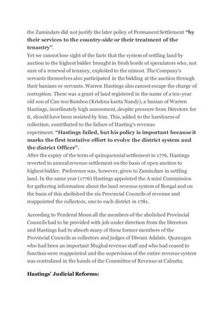 the Zamindars did not justify the later policy of Permanent Settlement “by
their services to the country-side or their treatment of the
tenantry”.
Yet we cannot lose sight of the facts that the system of settling land by
auction to the highest bidder brought in fresh horde of speculators who, not
sure of a renewal of tenancy, exploited to the utmost. The Company’s
servants themselves also participated in the bidding at the auction through
their banians or servants. Warren Hastings also cannot escape the charge of
corruption. There was a grant of land registered in the name of a ten-year
old son of Can-too Bamboo (Krishna kanta Nandy), a banian of Warren
Hastings, inordinately high assessment, despite pressure from Directors for
it, shouldhave been resisted by him. This, added to the harshness of
collection, contributed to the failure of Hasting’s revenue
experiment. “Hastings failed, but his policy is important becauseit
marks the first tentative effort to evolve the district system and
the district Officer”.
After the expiry of the term of quinquennial settlement in 1776, Hastings
reverted to annual revenue settlement on the basis of open auction to
highest bidder. Preference was, however, given to Zamindars in settling
land. In the same year (1776) Hastings appointed the A mini Commission
for gathering information about the land revenue system of Bengal and on
the basis of this abolished the six Provincial Councils of revenue and
reappointed the collectors, one to each district in 1781.
According to Penderal Moon all the members of the abolished Provincial
Councils had to be provided with job under direction from the Directors
and Hastings had to absorb many of these former members of the
Provincial Councils as collectors and judges of Diwani Adalats. Quanugos
who had been an important Mughal revenue staff and who had ceased to
function were reappointed and the supervision of the entire revenue system
was centralized in the hands of the Committee of Revenue at Calcutta.
Hastings’ Judicial Reforms:
 