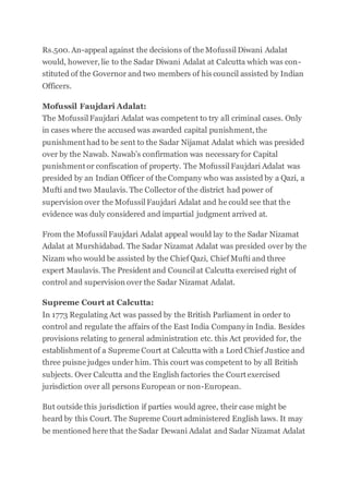 Rs.500. An-appeal against the decisions of the Mofussil Diwani Adalat
would, however, lie to the Sadar Diwani Adalat at Calcutta which was con-
stituted of the Governor and two members of his council assisted by Indian
Officers.
Mofussil Faujdari Adalat:
The Mofussil Faujdari Adalat was competent to try all criminal cases. Only
in cases where the accused was awarded capital punishment, the
punishment had to be sent to the Sadar Nijamat Adalat which was presided
over by the Nawab. Nawab’s confirmation was necessary for Capital
punishment or confiscation of property. The Mofussil Faujdari Adalat was
presided by an Indian Officer of the Company who was assisted by a Qazi, a
Mufti and two Maulavis. The Collector of the district had power of
supervision over the Mofussil Faujdari Adalat and he could see that the
evidence was duly considered and impartial judgment arrived at.
From the Mofussil Faujdari Adalat appeal would lay to the Sadar Nizamat
Adalat at Murshidabad. The Sadar Nizamat Adalat was presided over by the
Nizam who would be assisted by the Chief Qazi, Chief Mufti and three
expert Maulavis. The President and Council at Calcutta exercised right of
control and supervision over the Sadar Nizamat Adalat.
Supreme Court at Calcutta:
In 1773 Regulating Act was passed by the British Parliament in order to
control and regulate the affairs of the East India Company in India. Besides
provisions relating to general administration etc. this Act provided for, the
establishment of a Supreme Court at Calcutta with a Lord Chief Justice and
three puisne judges under him. This court was competent to by all British
subjects. Over Calcutta and the English factories the Court exercised
jurisdiction over all persons European or non-European.
But outside this jurisdiction if parties would agree, their case might be
heard by this Court. The Supreme Court administered English laws. It may
be mentioned here that the Sadar Dewani Adalat and Sadar Nizamat Adalat
 