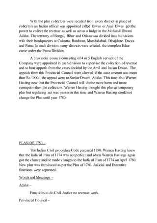 With the plan collectors were recalled from every district in place of
collectors an Indian officer was appointed called Diwan or Amil Diwan got the
power to collect the revenue as well as act as a Judge in the Mofussil Diwani
Adalat. The territory of Bengal, Bihar and Orissa was divided into 6 divisions
with their headquarters at Calcutta, Burdwan, Murshidabad, Dinajdore, Dacca
and Patna. In each division many districts were created, the complete Bihar
came under the Patna Division.
A provincial council consisting of 4 or 5 English servant of the
Company were appointed in each division to supervise the collection of revenue
and to hear appeals from the cases decided by the Amil and Indian Diwan. The
appeals from this Provincial Council were allowed if the case amount was more
than Rs 1000/- the appeal went to Sardar Diwani Adalat. This time also Warren
Hasting new that the Provincial Council will do the more harm and more
corruption then the collectors. Warren Hasting thought this plan as temporary
plan but regulating act was passes in this time and Warren Hasting could not
change the Plan until year 1780.
PLAN OF 1780 –
The Indian Civil procedureCode prepared 1780. Warren Hasting knew
that the Judicial Plan of 1774 was not perfect and when Warren Hastings again
got the chance and he made changes to the Judicial Plan of 1774 on April 1780.
New plan was introduced as per the Plan of 1780. Judicial and Executive
functions were separated.
Words and Meanings –
Adalat –
Functions to do Civil Justice no revenue work.
Provincial Council –
 
