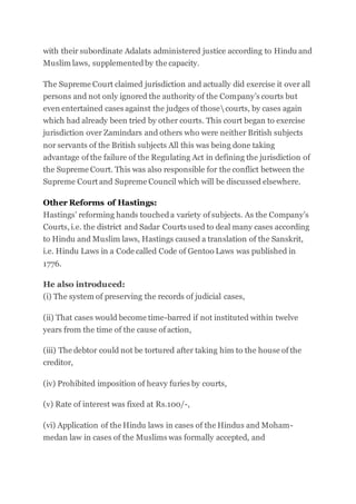 with their subordinate Adalats administered justice according to Hindu and
Muslim laws, supplementedby the capacity.
The Supreme Court claimed jurisdiction and actually did exercise it over all
persons and not only ignored the authority of the Company’s courts but
even entertained cases against the judges of thosecourts, by cases again
which had already been tried by other courts. This court began to exercise
jurisdiction over Zamindars and others who were neither British subjects
nor servants of the British subjects All this was being done taking
advantage of the failure of the Regulating Act in defining the jurisdiction of
the Supreme Court. This was also responsible for the conflict between the
Supreme Court and Supreme Council which will be discussed elsewhere.
Other Reforms of Hastings:
Hastings’ reforming hands toucheda variety of subjects. As the Company’s
Courts, i.e. the district and Sadar Courts used to deal many cases according
to Hindu and Muslim laws, Hastings caused a translation of the Sanskrit,
i.e. Hindu Laws in a Code called Code of Gentoo Laws was published in
1776.
He also introduced:
(i) The system of preserving the records of judicial cases,
(ii) That cases would become time-barred if not instituted within twelve
years from the time of the cause of action,
(iii) The debtor could not be tortured after taking him to the house of the
creditor,
(iv) Prohibited imposition of heavy furies by courts,
(v) Rate of interest was fixed at Rs.100/-,
(vi) Application of the Hindu laws in cases of the Hindus and Moham-
medan law in cases of the Muslims was formally accepted, and
 