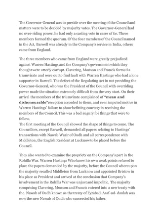 The Governor-General was to preside over the meeting of the Council and
matters were to be decided by majority votes. The Governor-General had
no over-riding power, he had only a casting vote in cases of tie. Three
members formed the quorum. Of the four members of the Council named
in the Act, Barwell was already in the Company’s service in India, others
came from England.
The three members who came from England were greatly prejudiced
against Warren Hastings and the Company’s government which they
thought were utterly corrupt. Clavering, Monson and Francis formed a
triumvirate and were out to find fault with Warren Hastings who had a lone
supporter in Barwell. The defect of the Regulating Act in not providing the
Governor-General, who was the President of the Council with overriding
power made the situation extremely difficult from the very start. On their
arrival the members of the triumvirate complained of “mean and
dishonourable”reception accorded to them, and even imputed motive in
Warren Hastings’ failure to show befitting courtesy in receiving the
members of the Council. This was a bad augury for things that were to
follow.
The first meeting of the Council showed the shape of things to come. The
Councillors, except Barwell, demanded all papers relating to Hastings’
transactions with Nawab Wazir of Oudh and all correspondence with
Middleton, the English Resident at Lucknow to be placed before the
Council.
They also wanted to examine the propriety on the Company’s part in the
Rohilla War. Warren Hastings Who knew his own weak points refusedto
place the papers demanded by the majority, before the Council whereupon
the majority recalled Middleton from Lucknow and appointed Bristow in
his place as President and arrived at the conclusion that Company’s
involvement in the Rohilla War was unjust and impolitic. The majority
comprising Clavering, Monson and Francis entered into a new treaty with
the. Nawab of Oudh known as the treaty of Fyzabad. Asaf-ud- daulah was
now the new Nawab of Oudh who succeeded his father.
 