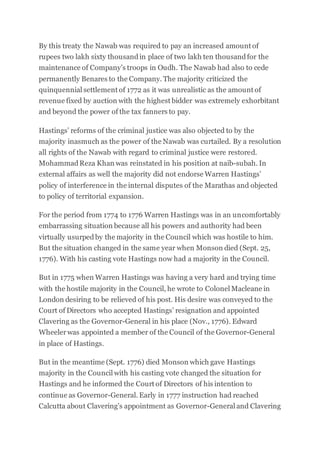 By this treaty the Nawab was required to pay an increased amount of
rupees two lakh sixty thousandin place of two lakh ten thousandfor the
maintenance of Company’s troops in Oudh. The Nawab had also to cede
permanently Benares to the Company. The majority criticized the
quinquennial settlement of 1772 as it was unrealistic as the amount of
revenue fixed by auction with the highest bidder was extremely exhorbitant
and beyond the power of the tax fanners to pay.
Hastings’ reforms of the criminal justice was also objected to by the
majority inasmuch as the power of the Nawab was curtailed. By a resolution
all rights of the Nawab with regard to criminal justice were restored.
MohammadReza Khan was reinstated in his position at naib-subah. In
external affairs as well the majority did not endorse Warren Hastings’
policy of interference in the internal disputes of the Marathas and objected
to policy of territorial expansion.
For the period from 1774 to 1776 Warren Hastings was in an uncomfortably
embarrassing situation because all his powers and authority had been
virtually usurpedby the majority in the Council which was hostile to him.
But the situation changed in the same year when Monson died (Sept. 25,
1776). With his casting vote Hastings now had a majority in the Council.
But in 1775 when Warren Hastings was having a very hard and trying time
with the hostile majority in the Council, he wrote to Colonel Macleane in
London desiring to be relieved of his post. His desire was conveyed to the
Court of Directors who accepted Hastings’ resignation and appointed
Clavering as the Governor-General in his place (Nov., 1776). Edward
Wheelerwas appointed a member of the Council of the Governor-General
in place of Hastings.
But in the meantime (Sept. 1776) died Monson which gave Hastings
majority in the Council with his casting vote changed the situation for
Hastings and he informed the Court of Directors of his intention to
continue as Governor-General. Early in 1777 instruction had reached
Calcutta about Clavering’s appointment as Governor-General and Clavering
 