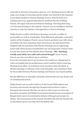 took oath as Governor-General on June 20, 1777. Hastings however did not
make over charge to Clavering and the matter was referred to the Supreme
Court which decided in Warren Hastings’ favour. Wheelerarrived in
Calcutta and it was apprehended that he would toe the line of Philip
Francis. But again luck favoured Warren Hastings, Clavering died (Aug.,
1777) leaving Hastings in the majority. Francis was too intelligent and firm
a person to relax his criticism and opposition to Warren Hastings.
Philip Francis’ conflict with Warren Hastings was both a conflict of
personalities as well as of principles. Both differed in principles, and policy
matters of the Company. Francis was an honest, puritanic type with whom
conviction was more important than convenience. He had started from
England with the conviction that Warren Hastings was an oppressing
tyrant with whom human consideration was out of question. Francis’ letter
to Lord dive bears out this attitude about Hastings. “Mr. Hastings
wholly and solely has sold and ruined Bengal” wrote Francis.
Francis was also not without age or ambition.
It was his conviction that it was he alone who could save- Bengal and in
order accomplish that he needed power and it could be had by removing
Hastings from office. As such there were occasions when his attack of
Warren Hastings or criticism of his work and policy was unmerited. Thus
far the conflict between Warren Hastings and Francis was of personalities.
But the difference in principles and policy between the two was deeper and
of a fundamental nature.
Philip Francis was an ardent believer in the French Philosophers and
honestly and sincerely thought that Bengal could not thrive under a
European Government. His idea was that in order to put an end to the
prevalent corruption the British Government should assume sovereignty of
Bengal which was to be restricted to defence of Bengal and receipt of a
tribute. The Government of the country shouldbe felt with the Nawab with
no mandatory power over him from the British side.
 