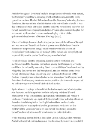Francis was against Company’s rule in Bengal because from its very nature,
the Company would try to enhance profit, extort money, resort to every
type of corruption. He also did not endorse the Company’s standing forth as
the diwan. He wanted the administration to be left with the Nawab. It was
due to this conviction of Francis that the majority restored the power of the
Nawab in matters of criminal jurisdiction. Francis also suggested a plan for
permanent settlement of revenue and was highly critical of the
quinquennial settlement of Warren Hastings (1772).
Warren Hastings, however, had enough experience of the affairs of Bengal
and was aware of the evils of the dual government He believed that the
miseries of the people of Bengal could be removed if the system of
responsibility without power on the part of the nawab and power without
responsibility on the part of the Company was abolished.
He also believed that the prevailing administrative confusion and
inefficiency and the financial corruption among the Company’s servants
could best be tackled by assuming direct responsibility of the diwani and by
relegating the Nawab into the background. He also realized that a weak
Nawab of Mirjafar’s type or a strong and” independent Nawab of Mir
Qasim’s character was not conducive to the interests of the Company and
therefore, the Company must assume the position of a trustee in respect of
its Indian conquests on behalf of the British nation.
Again Warren Hastings believed that the Indian system of administration
was decadent and disorganized and the only way to infuse life and
efficiency in it was to undertake a programme of reforms and render it
workable. Francis who was against British interference in Indian affairs on
the other handthought that the English shouldnot undertake the
responsibility of making the Nawab’s government workable, on the
contrary if the Company would let the Nawab freedom of action the
Nawab’s administration would be reformed on native initiative.
While Hastings contended that the Sadar Diwani Adalat, Sadar Nizamat
Adalat with district civil and criminal courts underthem were necessitated
 