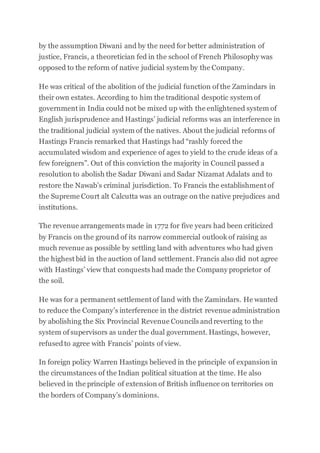 by the assumption Diwani and by the need for better administration of
justice, Francis, a theoretician fed in the school of French Philosophy was
opposed to the reform of native judicial system by the Company.
He was critical of the abolition of the judicial function of the Zamindars in
their own estates. According to him the traditional despotic system of
government in India could not be mixed up with the enlightened system of
English jurisprudence and Hastings’ judicial reforms was an interference in
the traditional judicial system of the natives. About the judicial reforms of
Hastings Francis remarked that Hastings had “rashly forced the
accumulated wisdom and experience of ages to yield to the crude ideas of a
few foreigners”. Out of this conviction the majority in Council passed a
resolution to abolish the Sadar Diwani and Sadar Nizamat Adalats and to
restore the Nawab’s criminal jurisdiction. To Francis the establishment of
the Supreme Court alt Calcutta was an outrage on the native prejudices and
institutions.
The revenue arrangements made in 1772 for five years had been criticized
by Francis on the ground of its narrow commercial outlook of raising as
much revenue as possible by settling land with adventures who had given
the highest bid in the auction of land settlement. Francis also did not agree
with Hastings’ view that conquests had made the Company proprietor of
the soil.
He was for a permanent settlement of land with the Zamindars. He wanted
to reduce the Company’s interference in the district revenue administration
by abolishing the Six Provincial Revenue Councils andreverting to the
system of supervisors as under the dual government. Hastings, however,
refusedto agree with Francis’ points of view.
In foreign policy Warren Hastings believed in the principle of expansion in
the circumstances of the Indian political situation at the time. He also
believed in the principle of extension of British influence on territories on
the borders of Company’s dominions.
 