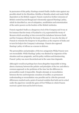 In pursuance of this policy Hastings created Oudh a buffer state against any
possible attack by the Marathas, Rohilla or Maratha attack and made Oudh
dependent on the British support. Francis wanted no further extension of
British control beyond Bengal and vehemently opposed Hastings’ policy,
which he described as, one of extirpation, annihilation and extermination
of the native powers on the borders of the British territories.
Francis regarded Oudh as a dangerous rival of the Company and it was at
his instance that the treaty of Fyzabad in 1775 superseded the treaty of
Benares which according to him corrected the imbalance between Oudh
and the Company effected by the treaty of Benares. It was also the idea of
Francis to reinstate the Emperor to his position as the emperor of India and
to turn his help to the Company’s advantage. Francis also opposed
Hastings’ policy of offence as a means to defence.
The personalities and principles of the two antagonists Philip Francis were
not reconcilable. While Hastings’ policy was dictated by exigencies of the
situation and was pragmatic, and his policy ruthless and domineering,
Francis’ policy was more theoretical and at the same time dogmatic.
Although it would not perhaps have been altogether impossible to bring
about a harmony between the policies and principles of the two and effect a
common approach to the problems of the time but the difference in
personalities made it impossible. Despite attempts at reconciliation
between the two and temporary cessation of conflict, no permanent
understanding or reconciliation was possible and in 1780 the personal
differences reached such a point of mutual vendetta that both met in a duel
under the pipul tree outside the gates of Fort William in which Francis
received a pistol shot and he left for home.
 