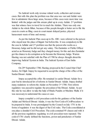 No Judicial work only revenue related work, collection and revenue
cases. But with this plan the problem was that area was vast and Adalat were
few to administer those large areas, because of this cases were more time was
limited with the judges and this arrears piled up in every Adalat. 2nd problem
was that witness have to travel lot to reach the Adalats. There was only one
Adalat in the whole Bihar, because of this people thought is better not to file the
cases in courts as filing cases in court meant delayed justice, physical
harassment waste of time and money.
As per the Judicial Plan cases up to Rs. 100/- were referred to the person
who stayed near the place of litigant but before this. It was compulsory to file
the case in Adlalat and 2nd problem was that the personwho works as a
Honorary Judge and he did not get any salary. The Zamindar or Public Officer
acted as an Honorary Judge and they charged money for this and also Zamindar
got the chance to do corruption as he became the Honorary Judge. Warren
Hasting was not satisfied with the Plan of 1780 he always thought about the
improving Judicial System in India. The Judicial System of East India
Company.
On 29th September 1780, Hasting proposed in the Council that Chief
Justice, Sir Elijah Impey be requested to acceptthe charge of the office of the
Sardar Diwani Adalat.
Impey accepted this offer. He remained in sardar Diwani Adalat for a
year but he introduced lot of reforms in Sardar Diwani Adalat. Impey drafted
many reulations to reform the Adalat on November 3rd 1780. First reform
regulation was passed to regulate the procedureof the Diwani Adalat. As per
this rule he was allow to take the help of Hindu Pundits or Muslims Mulla if it
was necessary to understand the cause or case.
Impey compiled a civil procedure codefor the guidance of the Sardar
Adalat and Mofussil Diwani Adalat, it was the First Codeof CivilProcedure to
be prepared in India. It was promulgated by the Council on July 1751 in the
forms of regulation it was the digest of the Civil rules. The Code consolidated at
one place a detailed Civil Procedure. The codecontained 95 clauses and with it
all the previous regulations regulating to civil procedurewere repeated. The
codeof 1781 clearly defined the functions, power and jurisdiction of Sardar
Diwani Adalat.
 
