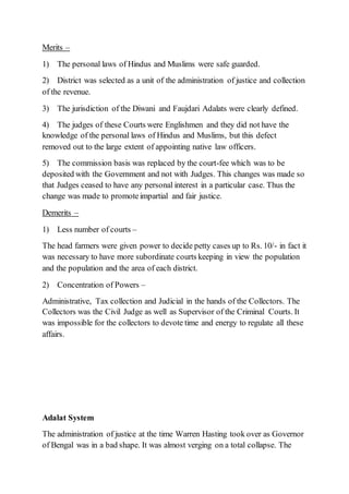 Merits –
1) The personal laws of Hindus and Muslims were safe guarded.
2) District was selected as a unit of the administration of justice and collection
of the revenue.
3) The jurisdiction of the Diwani and Faujdari Adalats were clearly defined.
4) The judges of these Courts were Englishmen and they did not have the
knowledge of the personal laws of Hindus and Muslims, but this defect
removed out to the large extent of appointing native law officers.
5) The commission basis was replaced by the court-fee which was to be
deposited with the Government and not with Judges. This changes was made so
that Judges ceased to have any personal interest in a particular case. Thus the
change was made to promoteimpartial and fair justice.
Demerits –
1) Less number of courts –
The head farmers were given power to decide petty cases up to Rs. 10/- in fact it
was necessary to have more subordinate courts keeping in view the population
and the population and the area of each district.
2) Concentration of Powers –
Administrative, Tax collection and Judicial in the hands of the Collectors. The
Collectors was the Civil Judge as well as Supervisor of the Criminal Courts. It
was impossible for the collectors to devote time and energy to regulate all these
affairs.
Adalat System
The administration of justice at the time Warren Hasting took over as Governor
of Bengal was in a bad shape. It was almost verging on a total collapse. The
 