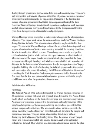 dual system of government proved very defective and unsatisfactory. The courts
had becomethe instruments of power rather than of justice, useless as means of
protection but apt instruments for oppression. Onrealizing the fact that the
system of double government had failed the company authorized the then
Governor Warren Hastings to adoptsuch regulations and pursue such measures
as shall at once ensure every possible advantage to the Company and free the
ryots from the oppressionof Zamindars and petty tyrants.
Warren Hastings hence proceeded to make major changes in the administration
of justice. This paper work views the various reforms made by Warren Hastings
during his time in India. This administration of justice maybe studied in four
stages. To start with Warren Hastings realized the very fact that an impartial and
regular administration of justice was extremely essential for creating conditions
for a better collection of land revenue. Thus changes were made in regard to
civil and criminal justice while various other provisions were also introduced.
Moreover one of the major development which took place was that the three
presidencies—Bengal, Bombay, and Madras— were divided into a number of
districts for the betterment of administration. Lastly, the appointment of Impey
helped in fulfilling the need of reforming the judicial system under the control
and supervision of a powerful authority. In fulfillment of his duties, his work of
compiling the Civil ProcedureCodewas quite recommendable. It was for the
first time that the law was put on solid and certain grounds so that the people
could know as to what the procedure of courts was.
Administration Of Justice:
FirstStage
The Judicial Plan of 1772 as been formulated by Warren Hasting consisted of
37 regulations dealing with civil and criminal laws. It was the first Anglo-Indian
Code, which worked out on the basis of experience and common observations.
An endeavour was made to adoptit to the manners and understandings of the
people and exigencies of the country, adhering as closely as possible to their
ancient usages and institutions. The idea was to retain, as far as possible, the
native magistracy and codes oflaw, recorded and oral, to which the people had
become accustomed. The plan aimed at correcting the defects without
destroying the traditions of the local systems. Thus the diwani area of Bengal,
Bihar, and Orissa was divided into several districts, each with an English
collector as its head. This ‘district’ was the main administrative unit in the plan.
 