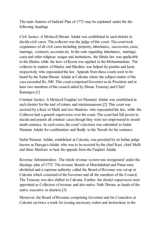The main features of Judicial Plan of 1772 may be explained under the the
following headings
Civil Justice: A Mofussil Diwani Adalat was established in each district to
decide civil cases. The collector was the judge of this court. The court took
cognizance of all civil cases including property, inheritance, succession, caste,
marriage, contracts, accounts etc. In the suits regarding inheritance, marriage,
caste and other religious usages and institutions, the Hindu law was applicable
to the Hindus while the laws of Koran was applied to the Mohammedans. The
collector in matters of Hindus and Muslims was helped by pandits and kazis
respectively who expounded the law. Appeals from these courts were to be
heard by the Sadar Diwani Adalat at Calcutta where the subject matter of the
case exceeded Rs. 500. This court comprised Governor as its President and at
least two members of the council aided by Diwan Treasury and Chief
Kanungos.[1]
Criminal Justice: A Mofussil Faujdari (or Nizamat) Adalat was established in
each district for the trial of crimes and misdemeanours.[2] This court was
assisted by a Kazi or Mufti and two Maulvies who expounded the law, while the
Collector had a general supervision over the court. The court had full power to
decide and punish all criminal cases though they were not empowered to award
death sentence. In such cases, the court’s decision was submitted to Sadar
Nizamat Adalat for confirmation and finally to the Nawab for his sentence.
Sadar Nizamat Adalat, established at Calcutta, was presided by an Indian judge
known as Daroga-i-Adalat who was to be assisted by the chief Kazi, chief Mufti
and three Maulvies to hear the appeals from the Faujdari Adalat.
Revenue Administration: The whole revenue system was reorganized under the
Hastings plan of 1772. The revenue Boards at Murshidabad and Patna were
abolished and a supreme authority called the Board of Revenue was set up at
Calcutta which consisted of the Governor and all the members of the Council.
The Treasury was also shifted to Calcutta. Further, the district supervisors were
appointed as Collectors of revenue and also native Naib Diwans as heads of the
native executive in districts.[3]
Moreover, the Board of Revenue comprising Governor and his Councilors at
Calcutta sat twice a week for issuing necessary orders and instructions to the
 