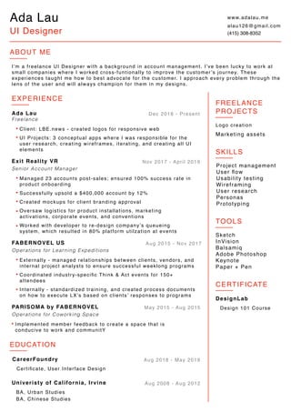 Ada Lau
UI Designer
ABOUT ME
I’m a freelance UI Designer with a background in account management. I’ve been lucky to work at
small companies where I worked cross-funtionally to improve the customer’s journey. These
experiences taught me how to best advocate for the customer. I approach every problem through the
lens of the user and will always champion for them in my designs.
EXPERIENCE
Exit Reality VR
Senior Account Manager
Managed 23 accounts post-sales; ensured 100% success rate in
product onboarding
Created mockups for client branding approval
Oversaw logistics for product installations, marketing
activations, corporate events, and conventions
Successfully upsold a $400,000 account by 12%
Nov 2017 - April 2019
Worked with developer to re-design company’s queueing
system, which resulted in 80% platform utilzation at events
PARISOMA by FABERNOVEL
Operations for Coworking Space
Implemented member feedback to create a space that is
conducive to work and communitY
May 2015 - Aug 2015
FABERNOVEL US
Operations for Learning Expeditions
Internally - standardized training, and created process documents
on how to execute LX’s based on clients’ responses to programs
Externally - managed relationships between clients, vendors, and
internal project analysts to ensure successful weeklong programs
Coordinated industry-speciﬁc Think & Act events for 150+
attendees
Aug 2015 - Nov 2017
Freelance
Dec 2018 - PresentAda Lau
Client: LBE.news - created logos for responsive web
UI Projects: 3 conceptual apps where I was responsible for the
user research, creating wireframes, iterating, and creating all UI
elements
EDUCATION
Univeristy of California, Irvine
BA, Urban Studies
BA, Chinese Studies
Aug 2008 - Aug 2012
CareerFoundry
Certiﬁcate, User Interface Design
Aug 2018 - May 2019
TOOLS
Sketch
InVision
Balsamiq
Adobe Photoshop
Keynote
Paper + Pen
SKILLS
Project management
User ﬂow
Usability testing
Wireframing
User research
Personas
Prototyping
FREELANCE
PROJECTS
Logo creation
Marketing assets
www.adalau.me
alau126@gmail.com
(415) 308-8352
Design 101 Course
CERTIFICATE
DesignLab
 