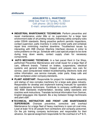 almResume 
ADALBERTO L. MARTINEZ 
3408 Oak Trail Ct Tampa, Fl. 33614 
Cell phone: (813) 842-5192 
E-mail: amarce49@yahoo.com 
 INDUSTRIAL MAINTENANCE TECHNICIAN: Perform preventive and 
repair maintenance under little or no supervision for a large lean 
environment state of art printing industry, following safety company rules 
under OSHA standards. Being proactive perform periodic inspections, 
contact supervisor, parts inventory in order to order parts and schedule 
repair time minimizing machine downtime. Troubleshoot issues by 
interacting with HMI (Human Machine Interface) devices in order to 
solve problems on the go. Schedule with Lead special project to be done 
during long down weeks, contact supply chain for necessary 
components. 
 AUTO MECHANIC TECNICIAN: In a fast paced Rent A Car Shop, 
performed Preventive Maintenance and small repair for a large fleet of 
cars, different brands. Trained on brakes, suspensions, electrical 
systems and general mechanic. Inspect and prepare new cars for 
service, used computerized related troubleshooting electronic tools and 
online information, use service manuals, order parts. Keep safe and 
clean workplace under company standards. 
 PLANT ASSISTANT: Responsible for project for installation, assembly 
and startup of new complex machinery for a large auto glass industry. 
Responsible for develop and implement training manuals for operation 
and maintenance technicians. Contribute to company certification into 
ISO 9000 Standards implementation, develop safety standards and 
machine work instructions. Translate technical information from German, 
English languages into Spanish. Be a key between foreign technicians 
and plant staff. 
 TECHNICAL INSTRUCTOR AND FRONT LINE MAINTENANCE 
SUPERVISOR: Oversaw preventive, corrective and overhaul 
Maintenance for a large fleet of heavy machinery in open pit coal mine. 
Lead at least 16 to 20 people from contractors and company personnel. 
On the job training company technicians and responsible for their 
advance. As special assignment responsible for the overhaul of a P & H, 
 