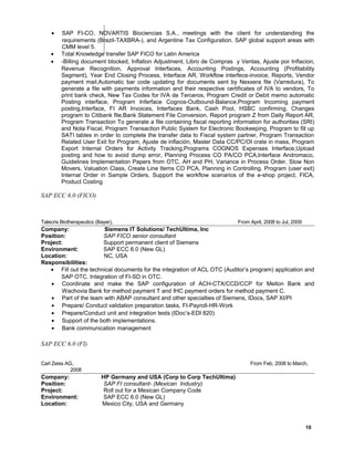 • SAP FI-CO, NOVARTIS Biociencias S.A., meetings with the client for understanding the
requirements (Brazil-TAXBRA-), and Argentine Tax Configuration. SAP global support areas with
CMM level 5.
• Total Knowledge transfer SAP FICO for Latin America
• -Billing document blocked, Inflation Adjustment, Libro de Compras y Ventas, Ajuste por Inflacion,
Revenue Recognition, Approval Interfaces, Accounting Postings, Accounting (Profitability
Segment), Year End Closing Process, Interface AR, Workflow interfece-invoice, Reports, Vendor
payment mail,Automatic bar code updating for documents sent by Nexxera file (Varredura), To
generate a file with payments information and their respective certificates of IVA to vendors, To
print bank check, New Tax Codes for IVA de Terceros, Program Credit or Debit memo automatic
Posting interface, Program Inferface Cognos-Outbound-Balance,Program Incoming payment
posting,Interface, FI AR Invoices, Interfaces Bank, Cash Pool, HSBC confirming, Changes
program to Citibank file,Bank Statement File Conversion, Report program Z from Daily Report AR,
Program Transaction To generate a file containing fiscal reporting information for authorities (SRI)
and Nota Fiscal, Program Transaction Public System for Electronic Bookeeping, Program to fill up
SATI tables in order to complete the transfer data to Fiscal system partner, Program Transaction
Related User Exit for Program, Ajuste de inflación, Master Data CC/PC/OI crate in mass, Program
Export Internal Orders for Activity Tracking,Programs COGNOS Expenses Interface,Upload
posting and how to avoid dump error, Planning Process CO PA/CO PCA,Interface Andromaco,
Guidelines Implementation Papers from OTC, AH and PH, Variance in Process Order, Slow Non
Movers, Valuation Class, Create Line Items CO PCA, Planning in Controlling, Program (user exit)
Internal Order in Sample Orders, Support the workflow scenarios of the e-shop project, FICA,
Product Costing
SAP ECC 6.0 (FICO)
Talecris Biotherapeutics (Bayer), From April, 2008 to Jul, 2009
Company: Siemens IT Solutions/ TechUltima, Inc
Position: SAP FICO senior consultant
Project: Support permanent client of Siemens
Environment: SAP ECC 6.0 (New GL)
Location: NC, USA
Responsibilities:
• Fill out the technical documents for the integration of ACL OTC (Auditor’s program) application and
SAP OTC. Integration of FI-SD in OTC.
• Coordinate and make the SAP configuration of ACH-CTX/CCD/CCP for Mellon Bank and
Wachovia Bank for method payment T and IHC payment orders for method payment C.
• Part of the team with ABAP consultant and other specialties of Siemens, IDocs, SAP XI/PI
• Prepare/ Conduct validation preparation tasks, FI-Payroll-HR-Work
• Prepare/Conduct unit and integration tests (IDoc’s-EDI 820)
• Support of the both implementations.
• Bank communication management
SAP ECC 6.0 (FI)
Carl Zeiss AG, From Feb, 2008 to March,
20080
Company: HP Germany and USA (Corp to Corp TechUltima)
Position: SAP FI consultant- (Mexican Industry)
Project: Roll out for a Mexican Company Code
Environment: SAP ECC 6.0 (New GL)
Location: Mexico City, USA and Germany
10
 
