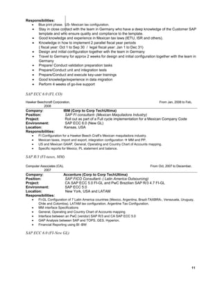 Responsibilities:
• Blue print phase. US- Mexican tax configuration.
• Stay in close contact with the team in Germany who have a deep knowledge of the Customer SAP
template and who ensure quality and compliance to the template.
• Good knowledge and experience in Mexican tax laws (IETU, ISR and others).
• Knowledge in how to implement 2 parallel fiscal year periods
( fiscal year: Oct 1 to Sep 30 / legal fiscal year: Jan 1 to Dec 31)
• Design and initial configuration together with the team in Germany
• Travel to Germany for approx 2 weeks for design and initial configuration together with the team in
Germany
• Prepare/ Conduct validation preparation tasks
• Prepare/Conduct unit and integration tests
• Prepare/Conduct and execute key-user trainings
• Good knowledge/experience in data migration
• Perform 4 weeks of go-live support
SAP ECC 6.0 (FI, CO)
Hawker Beechcraft Corporation, From Jan, 2008 to Feb,
2008 0
Company: IBM (Corp to Corp TechUltima)
Position: SAP FI consultant- (Mexican Maquiladora Industry)
Project: Roll out as part of a Full cycle implementation for a Mexican Company Code
Environment: SAP ECC 6.0 (New GL)
Location: Kansas, USA
Responsibilities:
• FI Configuration for a Hawker Beech Craft’s Mexican maquiladora industry.
• Mexican taxes, import and export, integration configuration  MM and PP.
• US and Mexican GAAP, General, Operating and Country Chart of Accounts mapping.
• Specific reports for Mexico, PL statement and balance.
SAP R/3 (FI-taxes, MM)
Computer Associates (CA), From Oct, 2007 to December,
20070
Company: Accenture (Corp to Corp TechUltima)
Position: SAP FICO Consultant- ( Latin America Outsourcing)
Project: CA SAP ECC 5.0 FI-GL and PwC Brazilian SAP R/3 4.7 FI-GL
Environment: SAP ECC 5.0
Location: New York, USA and LATAM
Responsibilities:
• FI-GL Configuration of 7 Latin America countries (Mexico, Argentina, Brazil-TAXBRA-, Venezuela, Uruguay,
Chile and Colombia). LATAM tax configuration. Argentine Tax Configuration.
• MM interface Specifications
• General, Operating and Country Chart of Accounts mapping
• Interface between an PwC (vendor) SAP R/3 and CA SAP ECC 5.0
• GAP Analysis between SAP and TOPS, GES, Hyperion.
• Financial Reporting using BI -BW
SAP ECC 6.0 (FI-New GL)
11
 