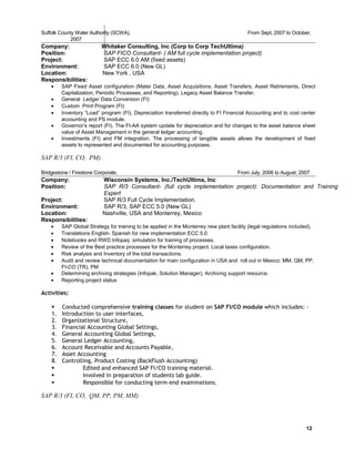 Suffolk County Water Authority (SCWA), From Sept, 2007 to October,
20070
Company: Whitaker Consulting, Inc (Corp to Corp TechUltima)
Position: SAP FICO Consultant- ( AM full cycle implementation project)
Project: SAP ECC 6.0 AM (fixed assets)
Environment: SAP ECC 6.0 (New GL)
Location: New York , USA
Responsibilities:
• SAP Fixed Asset configuration (Mater Data, Asset Acquisitions, Asset Transfers, Asset Retirements, Direct
Capitalization, Periodic Processes, and Reporting). Legacy Asset Balance Transfer.
• General Ledger Data Conversion (FI)
• Custom Print Program (FI)
• Inventory “Load” program (FI). Depreciation transferred directly to FI Financial Accounting and to cost center
accounting and PS module.
• Governor’s report (FI). The FI-AA system update for depreciation and for changes to the asset balance sheet
value of Asset Management in the general ledger accounting.
• Investments (FI) and FM integration. The processing of tangible assets allows the development of fixed
assets to represented and documented for accounting purposes.
SAP R/3 (FI, CO, PM)
Bridgestone / Firestone Corporate, From July, 2006 to August, 20070
Company: Wisconsin Systems, Inc./TechUltima, Inc
Position: SAP R/3 Consultant- (full cycle implementation project): Documentation and Training
Expert
Project: SAP R/3 Full Cycle Implementation.
Environment: SAP R/3, SAP ECC 5.0 (New GL)
Location: Nashville, USA and Monterrey, Mexico
Responsibilities:
• SAP Global Strategy for training to be applied in the Monterrey new plant facility (legal regulations included).
• Translations English- Spanish for new implementation ECC 5.0
• Notebooks and RWD Infopaq simulation for training of processes.
• Review of the Best practice processes for the Monterrey project. Local taxes configuration.
• Risk analysis and Inventory of the total transactions.
• Audit and review technical documentation for main configuration in USA and roll out in Mexico: MM, QM, PP,
FI-CO (TR), PM
• Determining archiving strategies (Infopak, Solution Manager). Archiving support resource.
• Reporting project status
Activities:
 Conducted comprehensive training classes for student on SAP FI/CO module which includes: -
1. Introduction to user interfaces,
2. Organizational Structure,
3. Financial Accounting Global Settings,
4. General Accounting Global Settings,
5. General Ledger Accounting,
6. Account Receivable and Accounts Payable,
7. Asset Accounting
8. Controlling, Product Costing (BackFlush Accounting)
 Edited and enhanced SAP FI/CO training material.
 Involved in preparation of students lab guide.
 Responsible for conducting term-end examinations.
SAP R/3 (FI, CO, QM, PP, PM, MM)
12
 