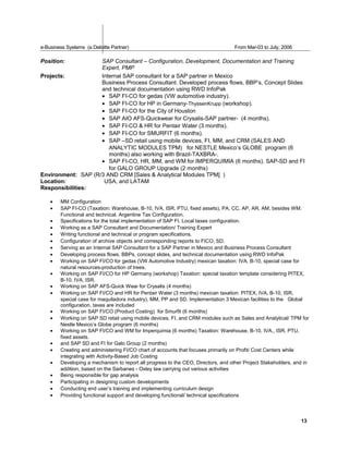 e-Business Systems (a Deloitte Partner) From Mar-03 to July, 2006
Position: SAP Consultant – Configuration, Development, Documentation and Training
Expert, PMP
Projects: Internal SAP consultant for a SAP partner in Mexico
Business Process Consultant. Developed process flows, BBP’s, Concept Slides
and technical documentation using RWD InfoPak
• SAP FI-CO for gedas (VW automotive industry).
• SAP FI-CO for HP in Germany-ThyssenKrupp (workshop).
• SAP FI-CO for the City of Houston
• SAP AIO AFS-Quickwear for Crysalis-SAP partner- (4 months).
• SAP FI-CO & HR for Pentair Water (3 months).
• SAP FI-CO for SMURFIT (6 months).
• SAP –SD retail using mobile devices, FI, MM, and CRM (SALES AND
ANALYTIC MODULES TPM) for NESTLE Mexico’s GLOBE program (6
months) also working with Brazil-TAXBRA-.
• SAP FI-CO, HR, MM, and WM for IMPERQUIMIA (6 months). SAP-SD and FI
for GALO GROUP Upgrade (2 months)
Environment: SAP (R/3 AND CRM [Sales & Analytical Modules TPM] )
Location: USA, and LATAM
Responsibilities:
• MM Configuration
• SAP FI-CO (Taxation: Warehouse, B-10, IVA, ISR, PTU, fixed assets), PA, CC, AP, AR, AM, besides WM.
Functional and technical. Argentine Tax Configuration.
• Specifications for the total implementation of SAP FI. Local taxes configuration.
• Working as a SAP Consultant and Documentation/ Training Expert
• Writing functional and technical or program specifications.
• Configuration of archive objects and corresponding reports to FICO, SD.
• Serving as an Internal SAP Consultant for a SAP Partner in Mexico and Business Process Consultant
• Developing process flows, BBPs, concept slides, and technical documentation using RWD InfoPak
• Working on SAP FI/CO for gedas (VW Automotive Industry) mexican taxation: IVA, B-10, special case for
natural resources-production of trees.
• Working on SAP FI/CO for HP Germany (workshop) Taxation: special taxation template considering PITEX,
B-10, IVA, ISR.
• Working on SAP AFS-Quick Wear for Crysalis (4 months)
• Working on SAP FI/CO and HR for Pentair Water (3 months) mexican taxation: PITEX, IVA, B-10, ISR,
special case for maquiladora industry), MM, PP and SD. Implementation 3 Mexican facilities to the Global
configuration, taxes are included
• Working on SAP FI/CO (Product Costing) for Smurfit (6 months)
• Working on SAP SD retail using mobile devices, FI, and CRM modules such as Sales and Analytical/ TPM for
Nestle Mexico’s Globe program (6 months)
• Working on SAP FI/CO and WM for Imperquimia (6 months) Taxation: Warehouse, B-10, IVA,, ISR, PTU,
fixed assets.
• and SAP SD and FI for Galo Group (2 months)
• Creating and administering FI/CO chart of accounts that focuses primarily on Profit/ Cost Centers while
integrating with Activity-Based Job Costing
• Developing a mechanism to report all progress to the CEO, Directors, and other Project Stakeholders, and in
addition, based on the Sarbanes - Oxley law carrying out various activities
• Being responsible for gap analysis
• Participating in designing custom developments
• Conducting end user’s training and implementing curriculum design
• Providing functional support and developing functional/ technical specifications
13
 