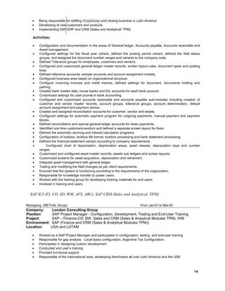 • Being responsible for staffing (Corp2corp) and closing business in Latin America
• Developing of new customers and products
• Implementing SAP ERP and CRM (Sales and Analytical/ TPM)
Activities:
• Configuration and documentation in the areas of General ledger, Accounts payable, Accounts receivable and
Asset management.
• Configured settings for the fiscal year variant, defined the posting period variant, defined the field status
groups, and assigned the document number ranges and variants to the company code.
• Defined Tolerance groups for employees, customers and vendors.
• Configured and customized general ledger master records, screen layout rules, document types and posting
keys.
• Defined reference accounts, sample accounts and account assignment models.
• Configured business area based on organizational structure.
• Configure incoming invoices and credit memos, defined settings for document, documents holding and
parking.
• Created bank master data, house banks and G/L accounts for each bank account.
• Customized settings for cash journal in bank accounting.
• Configured and customized accounts receivable and accounts payable sub-modules including creation of
customer and vendor master records, account groups, tolerance groups, account determination, default
account assignment and payment advice.
• Created and assigned reconciliation accounts for customer, vendor and assets.
• Configured settings for automatic payment program for outgoing payments, manual payment and payment
blocks.
• Defined reconciliation and special general ledger accounts for down payments.
• Identified one time customers/vendors and defined a separate screen layout for them.
• Defined the automatic dunning and interest calculation programs.
• Configuration of lockbox, lockbox file format, lockbox processing and bank statement processing.
• Defined the financial statement version according to company requirements.
• Configured chart of depreciation, depreciation areas, asset classes, depreciation keys and number
ranges.
• Customized and configured asset master records, assets sub ledgers and screen layouts.
• Customized screens for asset acquisition, depreciation and retirement.
• Integrate asset management with general ledger.
• Testing and modifying the field changes as per client requirements.
• Ensured that the system is functioning according to the requirements of the organization.
• Responsible for knowledge transfer to power users.
• Worked with the training group for developing training materials for end users.
• Involved in training end users.
SAP R/3 (FI, CO, SD, WM, AFS, ABC), SAP CRM (Sales and Analytical, TPM)
Rshopping (REYVAL Group) From Jan-01 to Mar-03
Company: London Consulting Group
Position: SAP Project Manager - Configuration, Development, Testing and End-User Training
Project: SAP – Finance-CO, BW, Sales and CRM (Sales & Analytical Modules TPM), WM
Environment: SAP (Finance and CRM (Sales & Analytical Modules TPM))
Location: USA and LATAM
• Worked as a SAP Project Manager and participated in configuration, testing, and end-user training
• Responsible for gap analysis . Local taxes configuration. Argentine Tax Configuration.
• Participated in designing custom development
• Conducted end user’s training
• Provided functional support
• Responsible of the international area, developing franchisers all over Latin America and the USA
14
 