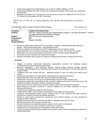 • Implemented diverse Finance SAP Modules such as AR, AP, AM(FA), MM(PO), and TR
• Implemented SAP Sales and CRM modules such as (Sales and Analytical/ TPM), everything in relation with
the franchisers
• Developed and created new IT procedures for the international business for modules AR, AP, FA, PO, and
TR. Payment Card transaction with AR, Tokenization.
SAP R/3 (FI, CO, WM, AR, AP, AM(FA),MM( PO), TR), SAP BW, SAP CRM (Sales and Analytical,
TPM)
Santander Bank, Bogotá- Colombia / Education Ministry of Bogota From Jan-99 to Jan-
010
Company: London Consulting Group
Position: SAP R/3- Project Lead (full cycle implementation project): IT and BSI Consultant – Position
in parallel with Education Ministry of Bogotá
Project: SAP R/3 Full Cycle Implementation.
Environment: SAP
Location: Bogota, Colombia
Responsibilities:
• Worked as a SAP Project Leader and IT/ BSI Consultant, a position in parallel with Education Ministry of
Bogotá. SAP Banking Services BaS y Loans Management LM
• Served as a Member of reengineering and SAP implementation team as Systems Analyst
• Implemented SAP Finance modules including AA, AM, CO-ABC, CO-PA, TR, CM, FM, TM, and RM
• Responsible of local accounting analysis with the Bank Finance modules: Deposit Management
• Conducted end user’s training on the implemented modules
• Designed and tested custom programs and reports (developing test procedure, configuring SAP FICO)
Activities:
 Analysis of business requirements, determining organizational structures and classifying business
units/locations as company codes & business areas.
 Extensive configuration in SAP Enterprise Structure, General Ledger, Accounts Payable, Accounts
receivable, Asset Management and Controlling. Bank Customer Accounts (BCA), In House Cash (IHC) and
Payment Orders.
 Configuring fiscal year variants with year - dependent periods for year end closing and posting period
variants.
 Defining document types and number ranges, understanding the concept of posting keys.
 Defining field status variant and field status groups for determining field status.
 Defined chart of accounts, account group and general ledger accounts for each company code.
 Created bank master data, house banks and G/L accounts in different currencies for each bank account and
creating reconciliation accounts for vendors, customers and assets.
 Grouping the company’s vendors and customers to define credit control areas and dunning areas.
 Made settings for automatic procedures in payment programs and for interest calculation on account
balances and line items.
 Created account assignment models for recurring entries.
 Created vendor master, customer master and specified number range and screens layout.
 Configured vendor/customer master records, tolerance limits for over payments and under payments,
payment terms, payment methods and interest calculations.
 Worked on various types of special G/L accounts like down payment requests, and down payments for
vendors as well as customers.
 Identified one-time vendors and customers and defined a separate screen layout for them.
 Defined house banks, bank accounts and check lots.
 Ensured that bank and correspondence data is created for each vendor and Customer.
 Created credit control areas and pre-defined credit limits for customers.
 Determined how company code must be assigned to credit control areas.
 Lockbox processing, defined lockbox accounts at house banks, defined lockbox parameters and defined the
lockbox posting data.
15
 