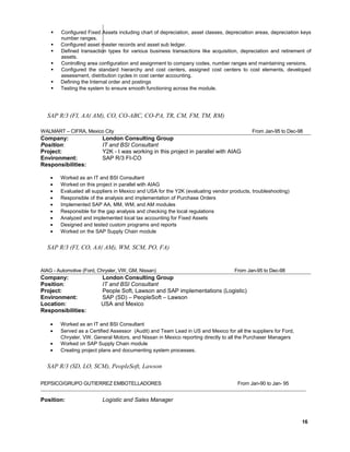  Configured Fixed Assets including chart of depreciation, asset classes, depreciation areas, depreciation keys
number ranges.
 Configured asset master records and asset sub ledger.
 Defined transaction types for various business transactions like acquisition, depreciation and retirement of
assets.
 Controlling area configuration and assignment to company codes, number ranges and maintaining versions.
 Configured the standard hierarchy and cost centers, assigned cost centers to cost elements, developed
assessment, distribution cycles in cost center accounting.
 Defining the Internal order and postings
 Testing the system to ensure smooth functioning across the module.
SAP R/3 (FI, AA( AM), CO, CO-ABC, CO-PA, TR, CM, FM, TM, RM)
WALMART – CIFRA, Mexico City From Jan-95 to Dec-980
Company: London Consulting Group
Position: IT and BSI Consultant
Project: Y2K - I was working in this project in parallel with AIAG
Environment: SAP R/3 FI-CO
Responsibilities:
• Worked as an IT and BSI Consultant
• Worked on this project in parallel with AIAG
• Evaluated all suppliers in Mexico and USA for the Y2K (evaluating vendor products, troubleshooting)
• Responsible of the analysis and implementation of Purchase Orders
• Implemented SAP AA, MM, WM, and AM modules
• Responsible for the gap analysis and checking the local regulations
• Analyzed and implemented local tax accounting for Fixed Assets
• Designed and tested custom programs and reports
• Worked on the SAP Supply Chain module
SAP R/3 (FI, CO, AA( AM), WM, SCM, PO, FA)
AIAG - Automotive (Ford, Chrysler, VW, GM, Nissan) From Jan-95 to Dec-980
Company: London Consulting Group
Position: IT and BSI Consultant
Project: People Soft, Lawson and SAP implementations (Logistic)
Environment: SAP (SD) – PeopleSoft – Lawson
Location: USA and Mexico
Responsibilities:
• Worked as an IT and BSI Consultant
• Served as a Certified Assessor (Audit) and Team Lead in US and Mexico for all the suppliers for Ford,
Chrysler, VW, General Motors, and Nissan in Mexico reporting directly to all the Purchaser Managers
• Worked on SAP Supply Chain module
• Creating project plans and documenting system processes.
SAP R/3 (SD, LO, SCM), PeopleSoft, Lawson
PEPSICO/GRUPO GUTIERREZ EMBOTELLADORES From Jan-90 to Jan- 95
Position: Logistic and Sales Manager
16
 
